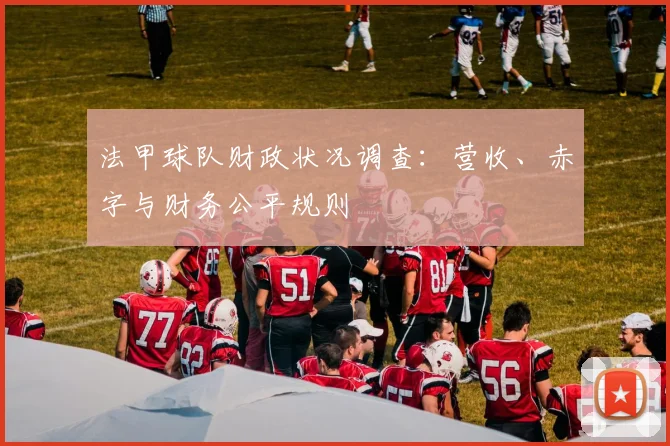 法甲球队财政状况调查:营收、赤字与财务公平规则