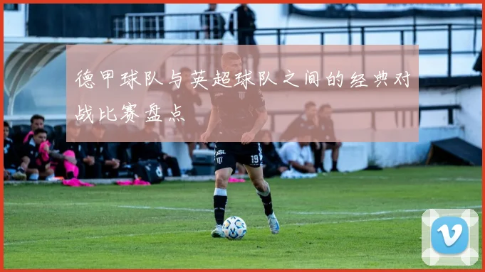 德甲球队与英超球队之间的经典对战比赛盘点