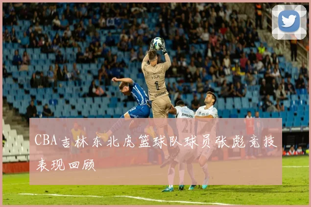 CBA吉林东北虎篮球队球员张彪竞技表现回顾