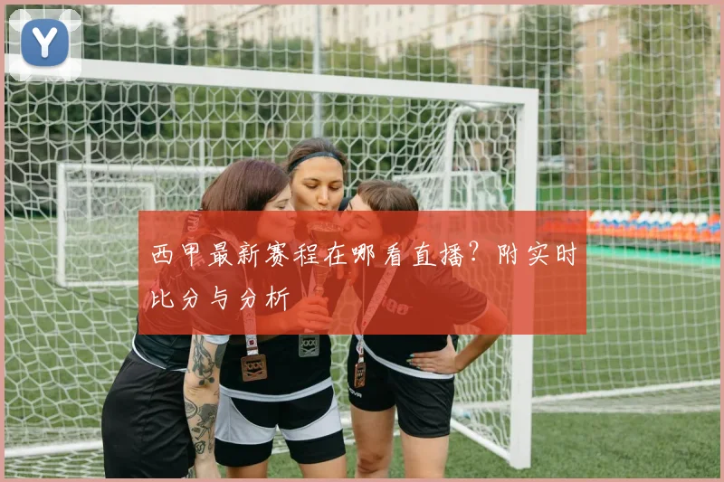 西甲最新赛程在哪看直播？附实时比分与分析