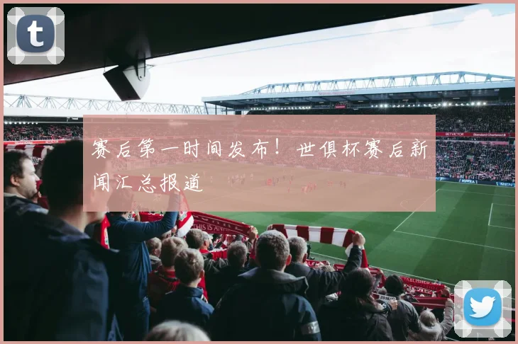 赛后第一时间发布！世俱杯赛后新闻汇总报道